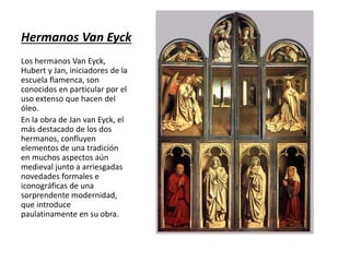 Hermanos Van Eyck
Los hermanos Van Eyck,
Hubert y Jan, iniciadores de la
escuela flamenca, son
conocidos en particular por el
uso extenso que hacen del
óleo.
En la obra de Jan van Eyck, el
más destacado de los dos
hermanos, confluyen
elementos de una tradición
en muchos aspectos aún
medieval junto a arriesgadas
novedades formales e
iconográficas de una
sorprendente modernidad,
que introduce
paulatinamente en su obra.
 