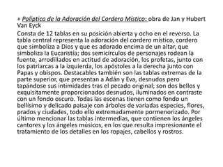 + Políptico de la Adoración del Cordero Místico: obra de Jan y Hubert
Van Eyck
Consta de 12 tablas en su posición abierta y ocho en el reverso. La
tabla central representa la adoración del cordero místico, cordero
que simboliza a Dios y que es adorado encima de un altar, que
simboliza la Eucaristía; dos semicírculos de personajes rodean la
fuente, arrodillados en actitud de adoración, los profetas, junto con
los patriarcas a la izquierda, los apóstoles a la derecha junto con
Papas y obispos. Destacables también son las tablas extremas de la
parte superior, que presentan a Adán y Eva, desnudos pero
tapándose sus intimidades tras el pecado original; son dos bellos y
exquisitamente proporcionados desnudos, iluminados en contraste
con un fondo oscuro. Todas las escenas tienen como fondo un
bellísimo y delicado paisaje con árboles de variadas especies, flores,
prados y ciudades, todo ello extremadamente pormenorizado. Por
último mencionar las tablas intermedias, que contienen los ángeles
cantores y los ángeles músicos, en los que resulta impresionante el
tratamiento de los detalles en los ropajes, cabellos y rostros.
 