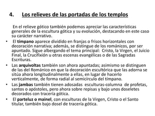 4. Los relieves de las portadas de los templos
En el relieve gótico también podemos apreciar las características
generales de la escultura gótica y su evolución, destacando en este caso
su carácter narrativo.
• El tímpano aparece dividido en franjas o frisos horizontales con
decoración narrativa; además, se distingue de los románicos, por ser
apuntado. Sigue albergando el tema principal: Cristo, la Virgen, el Juicio
Final, la Crucifixión u otras escenas evangélicas o de las Sagradas
Escrituras.
• Las arquivoltas también son ahora apuntadas; asimismo se distinguen
de las del Románico en que la decoración escultórica que las adorna se
sitúa ahora longitudinalmente a ellas, en lugar de hacerlo
verticalmente, de forma radial al semicírculo del tímpano.
• Las jambas también tienen adosadas esculturas-columna de profetas,
santos o apóstoles, pero ahora sobre repisas y bajo unos doseletes
decorados con tracería gótica.
• El parteluz o mainel, con esculturas de la Virgen, Cristo o el Santo
titular, también bajo dosel de tracería gótica.
 