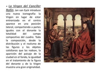 + La Virgen del Canciller
Rollín. Jan van Eyck introduce
una nueva iconografía: la
Virgen en lugar de estar
entronizada en el centro
aparece en una posición
lateral, compartiendo a partes
iguales con el donante la
totalidad del campo
compositivo del cuadro. Toda
la composición, desde la
distribución y el realismo de
las figuras y los objetos
cotidianos que las rodean, la
aparición del paisaje de la
ciudad en el fondo, la igualdad
en el tratamiento de la figura
del donante y de la Virgen
muestra una gran originalidad.
 