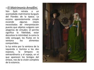 + El Matrimonio Arnolfini.
Van Eyck retrata a un
acomodado matrimonio burgués
del Flandes de la época. La
escena aparentemente simple
esconde algunas claves
necesitadas de interpretación
puesto que objetos vulgares son
alegorías de virtudes: el perrito
significa la fidelidad, estar
descalzos la intimidad, la cama la
vida conyugal, los frutos en la
ventana los alimentos
compartidos.
la luz entra por la ventana de la
izquierda e ilumina a los dos
esposos, la lámpara es
extraordinaria y el espejo, en el
que aparecen los testigos del
enlace, nos da la visión completa
de la estancia.
 