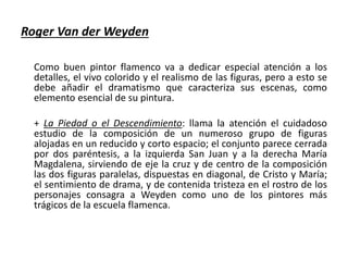 Roger Van der Weyden
Como buen pintor flamenco va a dedicar especial atención a los
detalles, el vivo colorido y el realismo de las figuras, pero a esto se
debe añadir el dramatismo que caracteriza sus escenas, como
elemento esencial de su pintura.
+ La Piedad o el Descendimiento: llama la atención el cuidadoso
estudio de la composición de un numeroso grupo de figuras
alojadas en un reducido y corto espacio; el conjunto parece cerrada
por dos paréntesis, a la izquierda San Juan y a la derecha María
Magdalena, sirviendo de eje la cruz y de centro de la composición
las dos figuras paralelas, dispuestas en diagonal, de Cristo y María;
el sentimiento de drama, y de contenida tristeza en el rostro de los
personajes consagra a Weyden como uno de los pintores más
trágicos de la escuela flamenca.
 