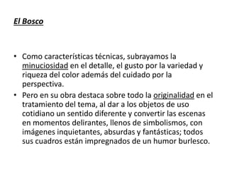 El Bosco
• Como características técnicas, subrayamos la
minuciosidad en el detalle, el gusto por la variedad y
riqueza del color además del cuidado por la
perspectiva.
• Pero en su obra destaca sobre todo la originalidad en el
tratamiento del tema, al dar a los objetos de uso
cotidiano un sentido diferente y convertir las escenas
en momentos delirantes, llenos de simbolismos, con
imágenes inquietantes, absurdas y fantásticas; todos
sus cuadros están impregnados de un humor burlesco.
 