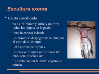 Escultura exenta

Cristo crucificado
− no es triunfante y sufre y muestra
todos los signos de la pasión
− tiene la cabeza ladeada
− los brazos se despegan de la cruz por
el peso de su cuerpo
− lleva corona de espinas
− los pies se montan uno encima del
otro, con un solo clavo.
− Cubierto con un faldellín o paño de
pureza
 
