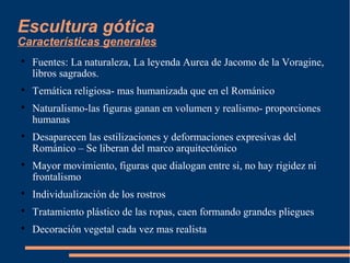 Escultura gótica
Características generales

Fuentes: La naturaleza, La leyenda Aurea de Jacomo de la Voragine,
libros sagrados.

Temática religiosa- mas humanizada que en el Románico

Naturalismo-las figuras ganan en volumen y realismo- proporciones
humanas

Desaparecen las estilizaciones y deformaciones expresivas del
Románico – Se liberan del marco arquitectónico

Mayor movimiento, figuras que dialogan entre si, no hay rigidez ni
frontalismo

Individualización de los rostros

Tratamiento plástico de las ropas, caen formando grandes pliegues

Decoración vegetal cada vez mas realista
 