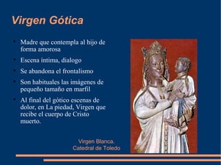 Virgen Blanca.
Catedral de Toledo
Virgen Gótica

Madre que contempla al hijo de
forma amorosa

Escena íntima, dialogo

Se abandona el frontalismo

Son habituales las imágenes de
pequeño tamaño en marfil

Al final del gótico escenas de
dolor, en La piedad, Virgen que
recibe el cuerpo de Cristo
muerto.
 