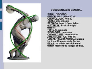 DOCUMENTACIÓ GENERAL TÍTOL : DISCÒBOL AUTOR : Miró (490-430 aC CRONOLOGIA : 460 aC ESTIL : grec clàssic TÈCNICA : fosa (còpia: talla) MATERIAL : Bronze (còpia marbre) FORMA : exempta TIPOLOGIA : dempeus CROMATISME : monocroma DIMENSIONS : 1,53 mts alt LOCALITZACIÓ ACTUAL : Museu Nacional Romano delle Terme TEMA : un atleta esculpit en el   mateix moment de llançar el disc. 