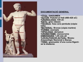 DOCUMENTACIÓ GENERAL TÍTOL : DIADUMEN AUTOR : Policlet el Vell (480-420 aC) CRONOLOGIA : 430 aC ESTIL : grec clàssic TÈCNICA : fosa cera perduda (còpia: talla) MATERIAL : Bronze (còpia marbre) FORMA : exempta TIPOLOGIA : dempeus CROMATISME : monocroma DIMENSIONS : 1,95 mts alt LOCALITZACIÓ ACTUAL : Museu Arqueològic Nacional a Atenes TEMA : guanyador d'una cursa lligant-se la diadema. 1 2 3 4 5 6 7 