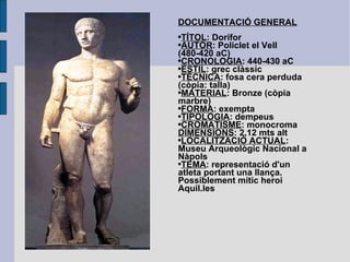 DOCUMENTACIÓ GENERAL TÍTOL : Dorífor AUTOR : Policlet el Vell (480-420 aC) CRONOLOGIA : 440-430 aC ESTIL : grec clàssic TÈCNICA : fosa cera perduda (còpia: talla) MATERIAL : Bronze (còpia marbre) FORMA : exempta TIPOLOGIA : dempeus CROMATISME : monocroma DIMENSIONS : 2,12 mts alt LOCALITZACIÓ ACTUAL : Museu Arqueològic Nacional a Nàpols TEMA : representació d'un atleta portant una llança. Possiblement mític heroi Aquil.les 