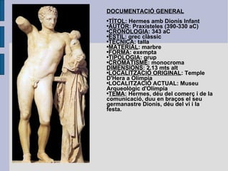 DOCUMENTACIÓ GENERAL TÍTOL : Hermes amb Dionís Infant AUTOR : Praxísteles (390-330 aC) CRONOLOGIA : 343 aC ESTIL : grec clàssic TÈCNICA : talla MATERIAL : marbre FORMA : exempta TIPOLOGIA : grup CROMATISME : monocroma DIMENSIONS : 2,13 mts alt LOCALITZACIÓ ORIGINAL : Temple D'Hera a Olímpia LOCALITZACIÓ ACTUAL: Museu Arqueològic d'Olímpia TEMA : Hermes, déu del comerç i de la comunicació, duu en braços el seu germanastre Dionís, déu del vi i la festa. 