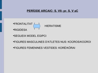 PERÍODE ARCAIC: S. VII- pr. S. V aC FRONTALITAT RIGIDESA SEGUEIX MODEL EGIPCI FIGURES MASCULINES D'ATLETES NUS: KOÚROS/KOÚROI FIGURES FEMENINES VESTIDES: KORÉ/KÓRAI HIERATISME 