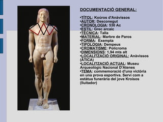 DOCUMENTACIÓ GENERAL: TÍTOL : Koúros d'Anàvissos AUTOR : Desconegut CRONOLOGIA : 530 Ac ESTIL : Grec arcaic TÈCNICA : Talla MATERIAL : Marbre de Paros FORMA :  Exempta TIPOLOGIA : Dempeus CROMATISME : Policroma DIMENSIONS : 1,94 mts alt LOCALITZACIÓ ORIGINAL:  Anàvissos  (ÀTICA) LOCALITZACIÓ ACTUAL : Museu Arqueològic Nacional D'Atenes TEMA : commemoració d'una victòria en una prova esportiva. Serví com a estàtua funerària del jove Kroisos (lluitador) 