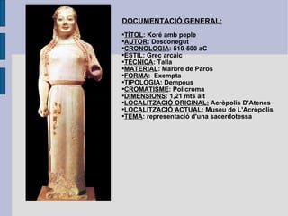 DOCUMENTACIÓ GENERAL: TÍTOL : Koré amb peple AUTOR : Desconegut CRONOLOGIA : 510-500 aC ESTIL : Grec arcaic TÈCNICA : Talla MATERIAL : Marbre de Paros FORMA :  Exempta TIPOLOGIA : Dempeus CROMATISME : Policroma DIMENSIONS : 1,21 mts alt LOCALITZACIÓ ORIGINAL:  Acròpolis D'Atenes LOCALITZACIÓ ACTUAL : Museu de L'Acròpolis TEMA : representació d'una sacerdotessa 
