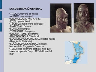 DOCUMENTACIÓ GENERAL TÍTOL : Guerrers de Riace AUTOR : desconegut CRONOLOGIA : 460-430 aC ESTIL : protoclàssic TÈCNICA : fosa (cera perduda) MATERIAL : Bronze FORMA : exempta TIPOLOGIA : dempeus CROMATISME : policroma DIMENSIONS : 2,05 mts alt LOCALITZACIÓ ORIGINAL : costes Riace (Reggio de Calàbria) LOCALITZACIÓ ACTUAL : Museu Nacional de Reggio de Calàbria TEMA : dos guerrers barbats, nus que foren recuperats l'any 1972 del fons del mar 