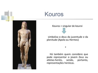Kouros
Kouros = singular de kouroi

simboliza o deus da juventude e da
plenitude (Apolo ou Hermes)
+
Há também quem considere que
pode representar o jovem Zeus ou
atletas-heróis, sendo, portanto,
representações heróicas.

 