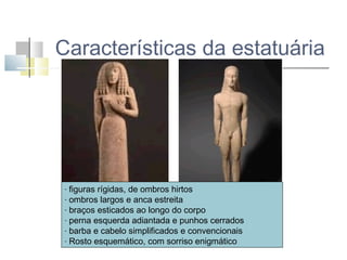 Características da estatuária

figuras rígidas, de ombros hirtos
- ombros largos e anca estreita
- braços esticados ao longo do corpo
- perna esquerda adiantada e punhos cerrados
- barba e cabelo simplificados e convencionais
- Rosto esquemático, com sorriso enigmático
-

 