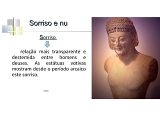 Sorriso e nu
Sorriso
relação mais transparente e
destemida entre homens e
deuses. As estátuas votivas
mostram desde o período arcaico
este sorriso.

 