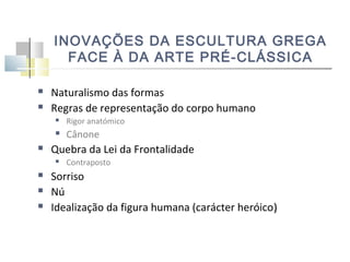 INOVAÇÕES DA ESCULTURA GREGA
FACE À DA ARTE PRÉ-CLÁSSICA



Naturalismo das formas
Regras de representação do corpo humano






Rigor anatómico

Cânone

Quebra da Lei da Frontalidade






Contraposto

Sorriso
Nú
Idealização da figura humana (carácter heróico)

 