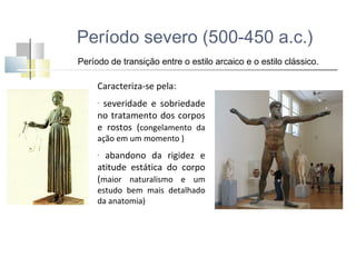 Período severo (500-450 a.c.)
Período de transição entre o estilo arcaico e o estilo clássico.

Caracteriza-se pela:
severidade e sobriedade
no tratamento dos corpos
e rostos (congelamento da
-

ação em um momento )

abandono da rigidez e
atitude estática do corpo
(maior naturalismo e um
-

estudo bem mais detalhado
da anatomia)

 