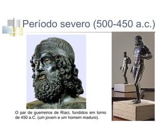 Período severo (500-450 a.c.)

O par de guerreiros de Riaci, fundidos em torno
de 450 a.C. (um jovem e um homem maduro).

 