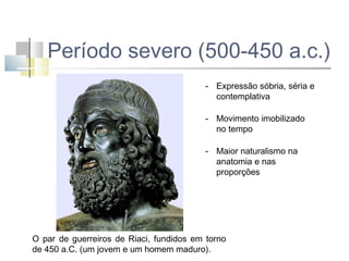 Período severo (500-450 a.c.)
- Expressão sóbria, séria e
contemplativa
- Movimento imobilizado
no tempo
- Maior naturalismo na
anatomia e nas
proporções

O par de guerreiros de Riaci, fundidos em torno
de 450 a.C. (um jovem e um homem maduro).

 