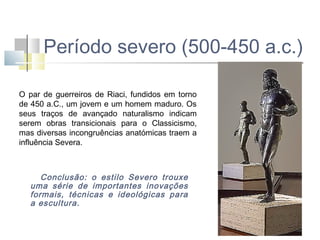 Período severo (500-450 a.c.)
O par de guerreiros de Riaci, fundidos em torno
de 450 a.C., um jovem e um homem maduro. Os
seus traços de avançado naturalismo indicam
serem obras transicionais para o Classicismo,
mas diversas incongruências anatómicas traem a
influência Severa.

Conclusão: o estilo Severo trouxe
uma série de importantes inovações
formais, técnicas e ideológicas para
a escultura.

 