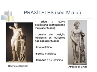 PRAXÍTELES (séc.IV a.c.)
criou
a
curva
praxitiliana (contrapostto
mais acentuado)
jovem em posição
indolente: os músculos
não são acentuados
-

-

-

sorriso malicioso

-

Hermes e Dionísio

tronco fletido

Introduz o nu feminino
Afrodite de Cnido

 
