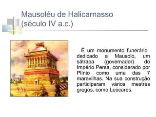 Mausoléu de Halicarnasso
(século IV a.c.)
É um monumento funerário
dedicado a Mausolo, um
sátrapa
(governador)
do
Império Persa, considerado por
Plínio como uma das 7
maravilhas. Na sua construção
participaram vários mestres
gregos, como Leócares.

 