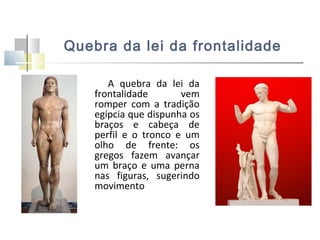 Quebra da lei da frontalidade
A quebra da lei da
frontalidade
vem
romper com a tradição
egípcia que dispunha os
braços e cabeça de
perfil e o tronco e um
olho de frente: os
gregos fazem avançar
um braço e uma perna
nas figuras, sugerindo
movimento

 