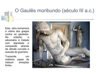 O Gaulês moribundo (século III a.c.)

Esta obra comemora
a vitória dos gregos
contra os gauleses.
No
entanto,
o
adversário é tratado
com dignidade e
compaixão
através
da atitude curvada e
exausta do guerreiro.
Transmite
um
realismo capaz de
traduzir
emoções
fortes.

 