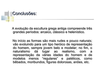 Conclusões:
A evolução da escultura grega antiga compreende três
grandes períodos: arcaico, clássico e helenístico.
No início as formas são mais rudes e pouco naturais;
vão evoluindo para um tipo heróico de representação
do homem, sempre jovem belo e modelar; no fim, o
naturalismo dá lugar ao realismo, com a
representação da várias idades do homem e de
modelos menos “regulares” e patéticos, como
bêbados, moribundos, figuras dolorosas, anões, etc.

 