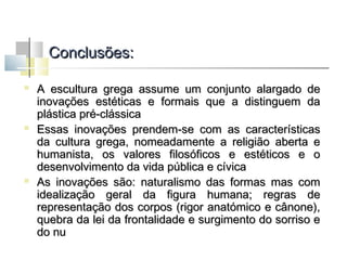 Conclusões:






A escultura grega assume um conjunto alargado de
inovações estéticas e formais que a distinguem da
plástica pré-clássica
Essas inovações prendem-se com as características
da cultura grega, nomeadamente a religião aberta e
humanista, os valores filosóficos e estéticos e o
desenvolvimento da vida pública e cívica
As inovações são: naturalismo das formas mas com
idealização geral da figura humana; regras de
representação dos corpos (rigor anatómico e cânone),
quebra da lei da frontalidade e surgimento do sorriso e
do nu

 