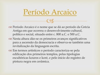 Período Arcaico
                
 Período Arcaico é o nome que se dá ao período da Grécia
  Antiga em que ocorreu o desenvolvimento cultural,
  político e social, situado entre c. 800 a.C. e 500 a.C.
 Nesta altura dão-se os primeiros avanços significativos
  para a ascensão da democracia e observa-se também uma
  revitalização da linguagem escrita.
 Em termos artísticos o período caracteriza-se pela
  edificação dos primeiros templos, pelas tipologias
  escultóricas kouros e koré, e pelo início do registro de
  pintura negra em cerâmica.
 