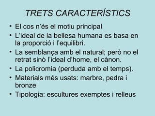 TRETS CARACTERÍSTICS
• El cos n’és el motiu principal
• L’ideal de la bellesa humana es basa en
la proporció i l’equilibri.
• La semblança amb el natural; però no el
retrat sinò l’ideal d’home, el cànon.
• La policromia (perduda amb el temps).
• Materials més usats: marbre, pedra i
bronze
• Tipologia: escultures exemptes i relleus
 
