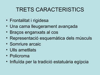 TRETS CARACTERISTICS
• Frontalitat i rigidesa
• Una cama lleugerament avançada
• Braços enganxats al cos
• Representació esquemàtica dels músculs
• Somriure arcaic
• Ulls ametllats
• Policroma
• Influïda per la tradició estatuària egípcia
 