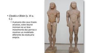 • Cleobis e Bitón (s. VI a.
C.):
• A pesares dos seus trazos
arcaicos, estes kouroi
insinúan xa un leve
movemento das pernas e
mostran un modelado
diferente da estatuaria
exipcia.
 