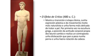 • O Efebo de Critios (480 a. C.):
• Mostra a transición á etapa clásica, cunha
expresión plástica e do movemento moito
máis naturalista e unha forma máis delicada
de tratar a pel. Por primeira vez na escultura
grega, a posición da actitude corporal propia
dos kouroi cambia e realiza un contraposto:
unha dislocación que pon o peso nunha
perna e unha lixeira rotación da cabeza.
 