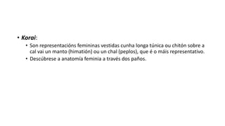 • Korai:
• Son representacións femininas vestidas cunha longa túnica ou chitón sobre a
cal vai un manto (himatión) ou un chal (peplos), que é o máis representativo.
• Descúbrese a anatomía feminia a través dos paños.
 