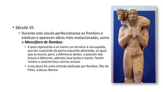 • Século VI:
• Durante este século perfecciónanse os frontóns e
estatuas e aparecen obras máis evolucionadas, como
o Moscóforo de Rombos:
• A peza representa a un home cun terneiro á súa espalda,
que ten a posición da perna esquerda adiantada, ao igual
que os kouroi, pero, a diferencia destes, a posición dos
brazos é diferente, ademáis leva barba e manto. Tamén
mostra a característica sonrisa arcaica.
• A escultura foi unha ofrenda dedicada por Rombos, fillo de
Pales, á deusa Atenea.
 