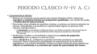 Período Clásico (V-IV a. C.)
• Características Xeráis:
• Mostrou en conxunto a preocupación dos artistas (Policleto, Mirón, Fidias) por
reproducir a anatomía humana con proporcións equilibradas, nun intento de acadar
o modelo ideal de beleza humana.
• Para acadar estas calidade de equilibrio e beleza, os artistas cun dominio absoluto da
técnica, redondeaban a musculatura e representaban figuras en posturas máis
naturais, exemplo disto é:
• O contraposto, xa comezado co Efebo de Kritios, que define a posición máis natural dunha
figura en repouso- ou a curva praxiteliana-lixeiro arqueo da escultura en forma de
“s”invertida.
• Perdéronse a rixidez e a frontalidade e adquiríronse canons de proporción
matemática entre a cabeza e o resto do corpo.
• Cara o século IV a. C., configúrase o período chamado posclásico ou segundo
clasicismo. Neste momento as posibilidades de representación do home ideal
esgotábanse, e os artistas (Praxíteles, Scopas ou Lisipo) mostraron preocupación por
reflectir os sentimentos e as emocións por medio da expresividade dos rostros.
 