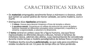 Características xerais
• Os materiais empregados xeralmente foron o mármore e o bronce, aínda
que tamén se usaron pedras de menor calidade, así como madeira, ouro e
marfil.
• Distínguese dúas tipoloxías principais:
• O relevo. Usouse para decorar tímpanos e frisos de templos e altares.
• A escultura exenta. Converteuse no reflexo da evolución do canon de beleza
helénico, baseado en diferentes conceptos como a proporción, o equilibrio, a
simetría, a expresividade, o volumen e o dinamismo.
• O tema central en ambos casos foi a figura humana, coa que foron
representados os diferentes deuses e deusas, heroes e heroínas da
mitoloxía clásica, ademáis dos atletas, cuxa representación foi considerada
durante moito tempo o modelo paradigmático da belexa física e espiritual.
• Tratábase dunha escultura policromada, xa que cada peza escultórica
estaba recuberta de cor. Co paso do tempo dita cor foise perdendo.
 