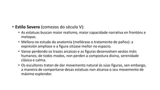 • Estilo Severo (comezos do século V):
• As estatuas buscan maior realismo, maior capacidade narrativa en frontóns e
metopas.
• Mellora no estudo da anatomía (mellórase o tratamento de paños): a
expresión amplíase e a figura sitúase mellor no espacio.
• Vanse perdendo os trazos arcaicos e as figuras desenvolven xestos máis
humanos; de todos modos, non perden a compostura divina, serenidade
clásica e calma.
• Os escultores tratan de dar movemento natural ás súas figuras, sen embargo,
a maneira de comportarse desas estatuas non alcanza o seu movemento de
máximo esplendor.
 