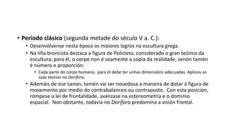 • Período clásico (segunda metade do século V a. C.):
• Desenvólvense nesta época os maiores logros na escultura grega.
• Na liña broncista destaca a figura de Policleto, considerado o gran teórico da
escultura; para él, o corpo non é soamente a copia da realidade, senón tamén
é número e proporción:
• Cada parte do corpo humano, para él debe ter unhas dimensións adecuadas. Aplicou as
súas teorías no Doríforo.
• Ademáis de ese canon, tamén vai ser novedosa a maneira de dotar á figura de
movemento por medio do contrabalanceo ou contraposto. Con esta posición,
rómpese a lei de frontalidade, avánzase na estereometría e o dominio
espacial. Non obstante, todavía no Doríforo predomina a visión frontal.
 