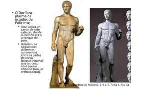 O Doríforo de Policleto. S. V a. C. Ficha 8. Páx. 51
• O Doríforo
plasma os
estudos de
Policleto;
• Aquí utiliza un
canon de sete
cabezas, dende
o mentón ata o
arranque do
pelo.
• Ademáis, se
siegue coas
diferentes
autonomías
entre as partes
do corpo
(plegue inguinal:
une o tronco
coas pernas
como se foso un
crebacabezas).
 