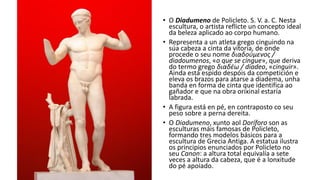 • O Diadumeno de Policleto. S. V. a. C. Nesta
escultura, o artista reflicte un concepto ideal
da beleza aplicado ao corpo humano.
• Representa a un atleta grego cinguindo na
súa cabeza a cinta da vitoria, de onde
procede o seu nome διαδούμενος /
diadoumenos, «o que se cingue», que deriva
do termo grego διαδέω / diadeo, «cinguir».
Ainda está espido despóis da competición e
eleva os brazos para atarse a diadema, unha
banda en forma de cinta que identifica ao
gañador e que na obra orixinal estaría
labrada.
• A figura está en pé, en contraposto co seu
peso sobre a perna dereita.
• O Diadumeno, xunto aol Doríforo son as
esculturas máis famosas de Policleto,
formando tres modelos básicos para a
escultura de Grecia Antiga. A estatua ilustra
os principios enunciados por Policleto no
seu Canon: a altura total equivalía a sete
veces a altura da cabeza, que é a lonxitude
do pé apoiado.
 
