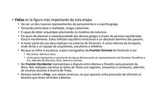 • Fidias es la figura más importante de esta etapa:
• Vai ser un dos maiores representantes do pensamento e o espírito grego.
• Tomando como base a realidade, chega a plasmala.
• É capaz de obter arquetipos plasmando os modelos da natureza.
• Foi quen de plasmar a maxestuosidade dos deuses gregos a través de persoas equilibradas
física e moralmente. Estes reflicten equilibrio emocional e un absoluto dominio das pasións.
• A maior parte da súa obra realízase no entorno do Partenón, fi unha reforma da Acrópolis,
onde dirixe a un equipo de arquitectos, escultores e orfebres.
• No que se refire á escultura, o plan iconográfico do Frontón Oriental do Partenón é así:
• No centro: Atenea e Zeus.
• Unha parte representa o nacemento da deusa Atenea xunto ás representacións de Démeter, Perséfone e
Era, ademáis de Dionisos, Elios, Selene e Cosmos.
• No Frontón Occidental represéntase a disputa entre Atenea e Posidón pola posesión da
Ática. Nas metopas nárranse as loitas de Teseo con xigantes, amazonas e centauros, ademáis
de escenas alusivas á Guerra de Troya.
• Destaca tamén o friso, cun relevo continuo, no que aparece unha procesión de ofrentes oi
devotos que levan ofrendas a Atenea.
 