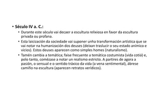 • Século IV a. C.:
• Durante este século vai decaer a escultura relixiosa en favor da escultura
privada ou profana.
• Esta laicización da sociedade vai suponer unha transformación artística que se
vai notar na humanización dos deuses (deixan traslucir o seu estado anímico e
vicios). Estos deuses aparecen como simples homes (naturalismo).
• Tamén cambia a temática; faise frecuente a temática costumista (vida cotiá) e,
polo tanto, comézase a notar un realismo estricto. A partires de agora a
pasión, o sensual e o sentido tráxico da vida (a vena sentimental), ábrese
camiño na escultura (aparecen retratos verídicos).
 
