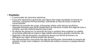 • Praxíteles:
• É continuador do clasicismo ateniense.
• A súa arte representa a gracia das súas figura; ben sexan esculpidas en bronce ou
mármore, componen formas brandas, suavizando as liñas do corpo a través de
curvas brandas.
• Ademáis da sucesión de curvas, é frecuente utilizar unha técnica escultórica
chamada esfumato para darlle calidad táctil ao mármore a través dun xogo de luces e
sombras, que dan realismo (parece que é pel).
• Os efectos de claroscuro, la variación de luces e sombras faise ecidente no cabello,
ao principio adherido ao cráneo e logo cabello voluminoso, grandes mechones, etc.
• Seguindo a liña de laicización, esculpiranse deuses con forma de homes e se
distinguen por algún atributo propio dos deuses.
• Nas representacións masculinas hay algo de dulcificación, femineidad na maneira de
arquear o corpo, xirar a cabeza e na maneira de realizar a escena e a propia elección
de tema.
 