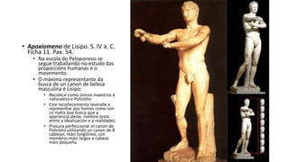 • Apoxiomeno de Lisipo. S. IV a. C.
Ficha 11. Pax. 54.
• Na escola do Peloponeso se
segue traballando no estudo das
proporcións humanas e o
movemento.
• O máximo representante da
busca de un canon de beleza
masculina é Lisipo:
• Recolece como únicos maestros á
naturaleza e Policleto.
• Este recoñecemento levaralle a
representar aos homes como son
co matiz que busca que a
apariencia deste, mellore (está
entre a idealización e a realidade).
• Procura perfeccionar el canon de
Policleto utilizando un canon de 8
cabezas, máis longilíneo, con
membros mási largos e cabeza
máis pequeña.
 