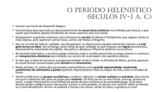 O Período Helenístico
(séculos IV-I a. C.)
• Iníciase coa morte de Alexandre Magno.
• Caracterízase pola aparición ou desenvolvemento de novos focos artísticos moi influídos por Grecia, o que
supón que houbese apoikía (fundación de novas colonias) cara esas zonas.
• Desaparecen os grandes maestros, pero destacan as escolas de Atenas e Peloponeso, que seguen sendo as
máis clásicas, pero aparecen outras novas, como a de Rodas e Pérgamo.
• Sen ser un arte de inferior calidade, van desaparecer ou desvirtuarse aqueles elementos clásicos e o real
gaña terreo ao ideal. Sen embargo, serán obras de gran calidade no que respecta aos logros da anatomía,
estereometría, tratamento do cabello, dos paños e destaca a influencia pintórica na escultura.
• No período helenístico, a escultura grega sintetizou todo o camiño percorrido na etapa anterior e culminou
en composicións dinámicas que rompían cos canons de serenidade e de equilibrio clásicos.
• Se ben que o ideal de harmonía e proporcionalidade aínda é visible na Afrodita de Melos, pronto aparecen
as novas formas caracterizadas pola tensión e o movemento.
• Neste período, os rostros dos personaxes represéntanse cunha grande expresividade, mostrando
sentimentos de sufrimento e paixón (pathos). Represéntanse todas as etapas da vida, vicios e virtudes do
home.
• Tamén proliferaron os grupos escultóricos e xurdiron, ademáis, o retrato realista e a anécdota, dous temas
nos que o idealismo deu paso ao gusto polo realismo. De feito vai ser un arte frívolo, sensual, grosero ás
veces, e pode interpretarse como reflexo da perda de peso intelectual da sociedade grega. Os propios
deuses perden categoría para representar o amor, a sensualidade, os deuses con carácter lúdico ou festivo
ou o hermafroditismo. Xa non se exaltará o heroico nos temas, senón ás veces, o grotesco e cruel.
 